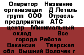 Оператор › Название организации ­ Д Леталь групп, ООО › Отрасль предприятия ­ АТС, call-центр › Минимальный оклад ­ 18 000 - Все города Работа » Вакансии   . Тверская обл.,Вышний Волочек г.